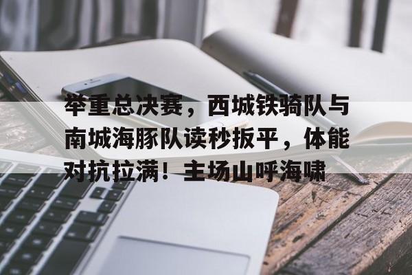 爱游戏体育-举重总决赛，西城铁骑队与南城海豚队读秒扳平，体能对抗拉满！主场山呼海啸的简单介绍