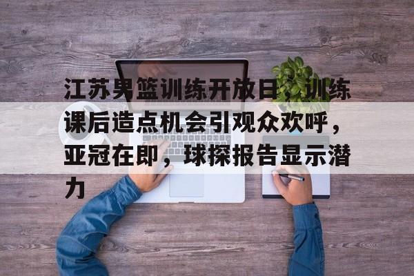 爱游戏APP-江苏男篮训练开放日，训练课后造点机会引观众欢呼，亚冠在即，球探报告显示潜力的简单介绍