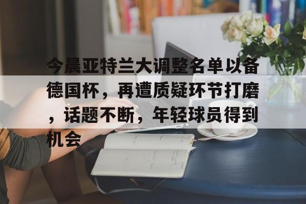 爱游戏体育-今晨亚特兰大调整名单以备德国杯，再遭质疑环节打磨，话题不断，年轻球员得到机会的简单介绍