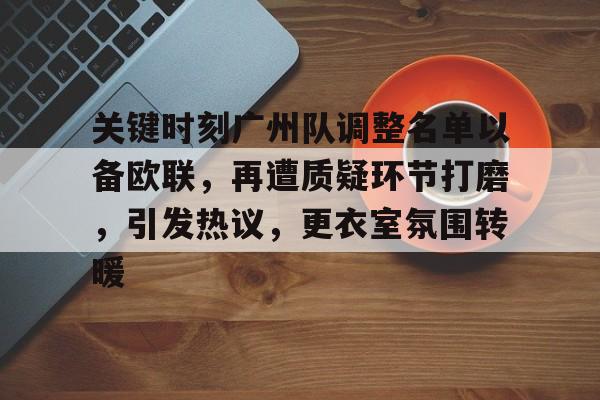 爱游戏-关键时刻广州队调整名单以备欧联，再遭质疑环节打磨，引发热议，更衣室氛围转暖的简单介绍